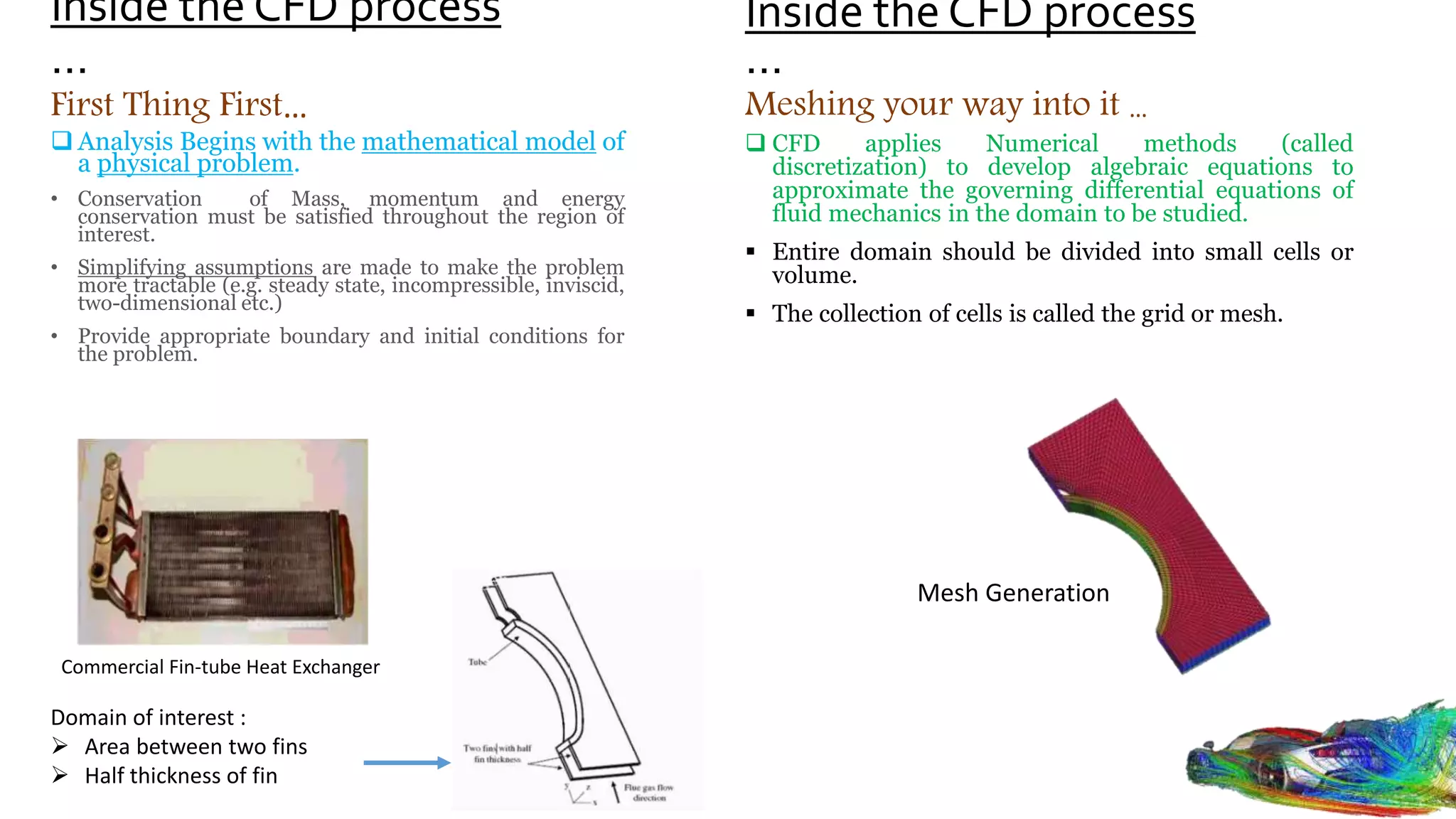 Inside the CFD process
…
 Analysis Begins with the mathematical model of
a physical problem.
• Conservation of Mass, momentum and energy
conservation must be satisfied throughout the region of
interest.
• Simplifying assumptions are made to make the problem
more tractable (e.g. steady state, incompressible, inviscid,
two-dimensional etc.)
• Provide appropriate boundary and initial conditions for
the problem.
Domain of interest :
 Area between two fins
 Half thickness of fin
First Thing First…
Commercial Fin-tube Heat Exchanger
 CFD applies Numerical methods (called
discretization) to develop algebraic equations to
approximate the governing differential equations of
fluid mechanics in the domain to be studied.
 Entire domain should be divided into small cells or
volume.
 The collection of cells is called the grid or mesh.
Meshing your way into it …
Inside the CFD process
…
Mesh Generation
 