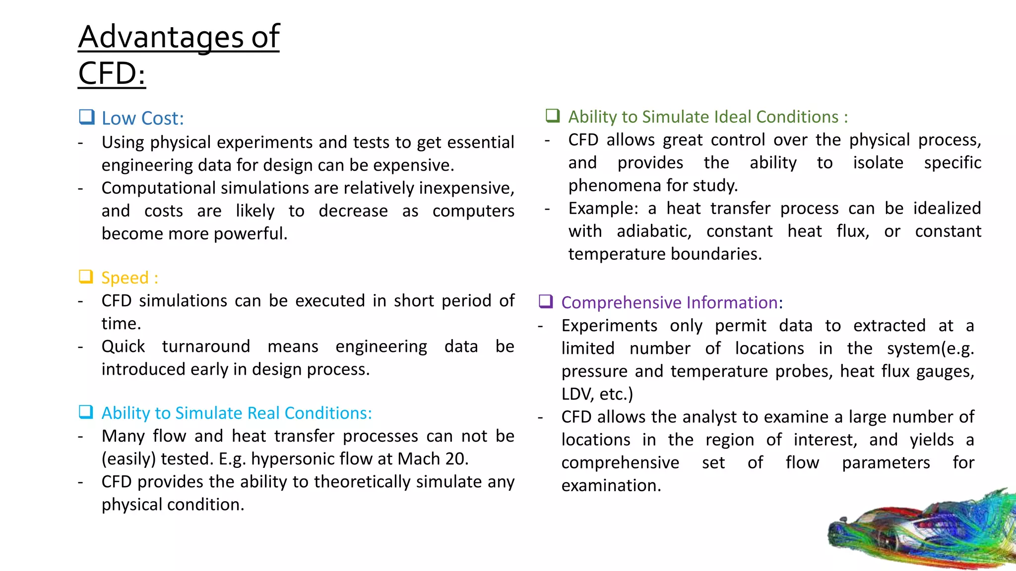 Advantages of
CFD:
 Low Cost:
- Using physical experiments and tests to get essential
engineering data for design can be expensive.
- Computational simulations are relatively inexpensive,
and costs are likely to decrease as computers
become more powerful.
 Speed :
- CFD simulations can be executed in short period of
time.
- Quick turnaround means engineering data be
introduced early in design process.
 Ability to Simulate Real Conditions:
- Many flow and heat transfer processes can not be
(easily) tested. E.g. hypersonic flow at Mach 20.
- CFD provides the ability to theoretically simulate any
physical condition.
 Ability to Simulate Ideal Conditions :
- CFD allows great control over the physical process,
and provides the ability to isolate specific
phenomena for study.
- Example: a heat transfer process can be idealized
with adiabatic, constant heat flux, or constant
temperature boundaries.
 Comprehensive Information:
- Experiments only permit data to extracted at a
limited number of locations in the system(e.g.
pressure and temperature probes, heat flux gauges,
LDV, etc.)
- CFD allows the analyst to examine a large number of
locations in the region of interest, and yields a
comprehensive set of flow parameters for
examination.
 