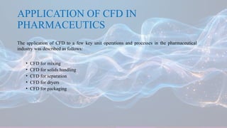 APPLICATION OF CFD IN
PHARMACEUTICS
The application of CFD to a few key unit operations and processes in the pharmaceutical
industry was described as follows:
• CFD for mixing
• CFD for solids handling
• CFD for separation
• CFD for dryers
• CFD for packaging
 
