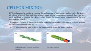 CFD FOR MIXING:
• CFD methods can be applied to examine the performance of static mixers and to predict the degree
of mixing achieved, thus indicating whether more mixing elements are required shows surface
mesh and blade orientation for a Kinecs mixer depicts the mass fraction concentration of the two
species being mixed.
• The degree of mixing is shown as the color proceeds from distinct inlet streams (red and blue) to
the fully mixed outlet stream (green).
• A CFD solution can be used to derive the pressure drop, hence the power required.
(a) Kinecs mixer, blade orientation (b) mass fraction
contours
 