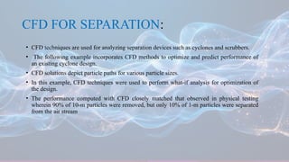 CFD FOR SEPARATION:
• CFD techniques are used for analyzing separation devices such as cyclones and scrubbers.
• The following example incorporates CFD methods to optimize and predict performance of
an existing cyclone design.
• CFD solutions depict particle paths for various particle sizes.
• In this example, CFD techniques were used to perform what-if analysis for optimization of
the design.
• The performance computed with CFD closely matched that observed in physical testing
wherein 90% of 10-m particles were removed, but only 10% of 1-m particles were separated
from the air stream
 