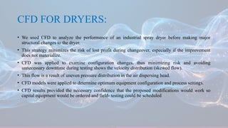 CFD FOR DRYERS:
• We used CFD to analyze the performance of an industrial spray dryer before making major
structural changes to the dryer.
• This strategy minimizes the risk of lost profit during changeover, especially if the improvement
does not materialize.
• CFD was applied to examine configuration changes, thus minimizing risk and avoiding
unnecessary downtime during testing shows the velocity distribution (skewed flow).
• This flow is a result of uneven pressure distribution in the air dispersing head.
• CFD models were applied to determine optimum equipment configuration and process settings.
• CFD results provided the necessary confidence that the proposed modifications would work so
capital equipment would be ordered and field- testing could be scheduled
 