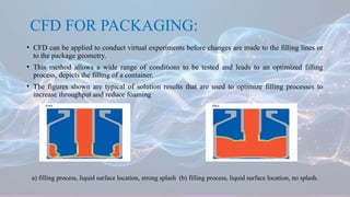 CFD FOR PACKAGING:
• CFD can be applied to conduct virtual experiments before changes are made to the filling lines or
to the package geometry.
• This method allows a wide range of conditions to be tested and leads to an optimized filling
process, depicts the filling of a container.
• The figures shown are typical of solution results that are used to optimize filling processes to
increase throughput and reduce foaming
a) filling process, liquid surface location, strong splash (b) filling process, liquid surface location, no splash.
 