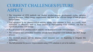 CURRENT CHALLENGES/FUTURE
ASPECT
• The integration of CFD methods can shorten product-process development cycles, optimize
existing processes, reduce energy requirements, and lead to the efficient design of new products
and processes.
• Unit operations in the pharmaceutical industry handle large amounts of fluid. As a result, small
increments in efficiency, such as those created by implementing CFD solutions, can lead to
significant product cost savings.
• Key processes in the pharmaceutical industry can be improved with CFD techniques.
• The aerospace and automobile industries already have integrated CFD methods into their design
process.
• The chemical process and the pharmaceutical industries now are beginning to integrate this
technology.
• The full potential for process improvements using CFD solutions is yet to be realized.
 