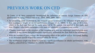 PREVIOUS WORK ON CFD
1) Coates et al. have extensively investigated the influence of various design features on DPI
performance by using CFD (Coates et al., 2004, 2005, 2006, 2007).
• An interesting study conducted by this research group is related to the influence of grid structure
and mouthpiece length on device performance (Coates et al., 2004). A flow rate of 60 L/min,
which is the flow rate that can be easily achieved by the patient, was applied in this study, and
laser Doppler velocimetry techniques were used for validation of computational results.
• Changes were made in the structure of the complete grid, and two additional modified grids were
obtained. It was shown that grid structure significantly influenced the flow field in the mouthpiece.
• With the increase of grid voidage, the straightening effect of the grid on airflow decreased, leading
to an increased amount of powder retained within the device.
• The mouthpiece length was found to have less significant influence on inhaler performance, with
slightly reduced device retention in a shorter mouthpiece.
 