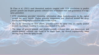 3) Chua et al. (2011) used theoretical analysis coupled with CFD simulations to predict
granule–granule and droplet–granule collision rates of fluidized bed melt granulation in a top-
spray granulator.
• CFD simulations provided interesting information about hydrodynamics in the region
around the spray nozzle. Higher granular temperature was observed around the spray
nozzle, indicating higher collision rates in this region .
• Due to the atomizing air flow effects, granules within the spray zone are rapidly pushed
towards the bottom, resulting in solids concentrated at the walls.
• The range of granule–granule and droplet–granule collision rates was determined, and
droplet–granule collision was found to be much faster, but slowed exponentially when
moving away from the spray nozzle.
 