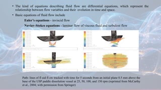 • The kind of equations describing fluid flow are differential equations, which represent the
relationship between flow variables and their evolution in time and space.
• Basic equations of fluid flow include
Euler’s equations - inviscid flow
Navier–Stokes equations - laminar flow of viscous fluid and turbulent flow
Path- lines of fl uid fl ow tracked with time for 5 seconds from an initial plane 0.5 mm above the
base of the USP paddle dissolution vessel at 25, 50, 100, and 150 rpm (reprinted from McCarthy
et al., 2004; with permission from Springer)
 