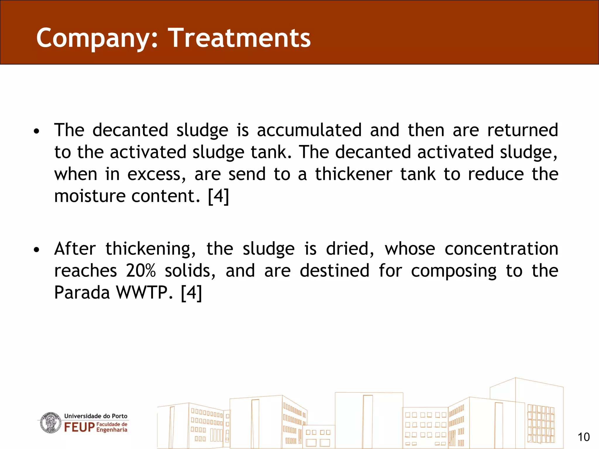Company: Treatments


• The decanted sludge is accumulated and then are returned
  to the activated sludge tank. The decanted activated sludge,
  when in excess, are send to a thickener tank to reduce the
  moisture content. [4]

• After thickening, the sludge is dried, whose concentration
  reaches 20% solids, and are destined for composing to the
  Parada WWTP. [4]




                                                                 10
 