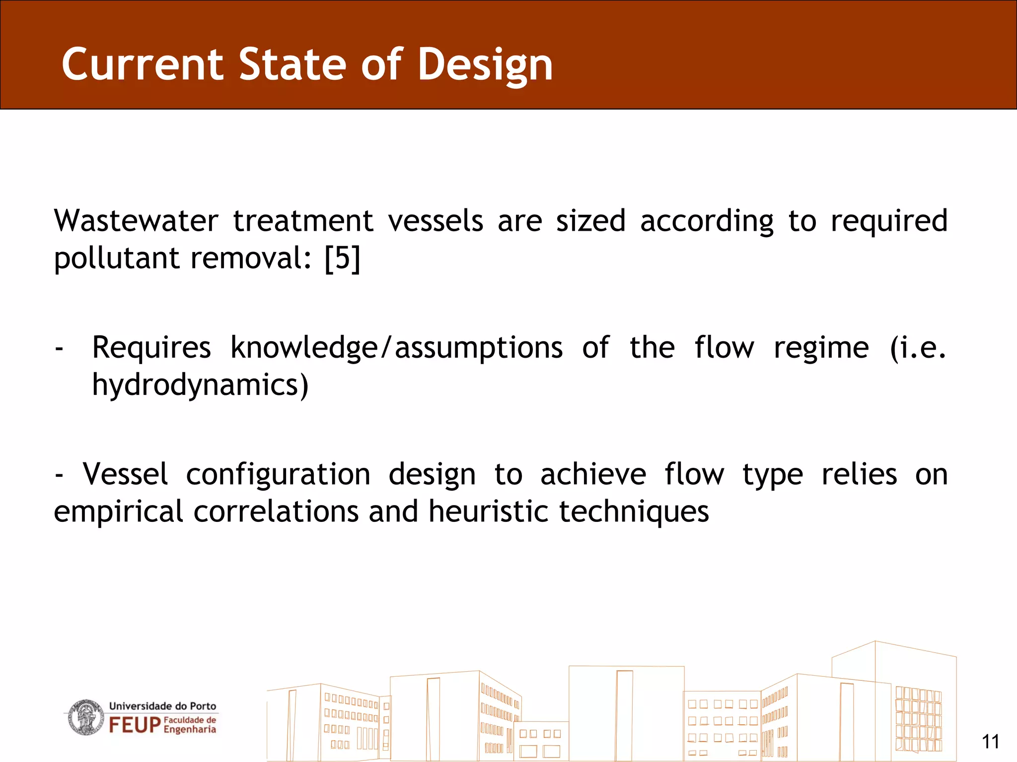 Current State of Design


Wastewater treatment vessels are sized according to required
pollutant removal: [5]

- Requires knowledge/assumptions of the flow regime (i.e.
  hydrodynamics)

- Vessel configuration design to achieve flow type relies on
empirical correlations and heuristic techniques




                                                               11
 