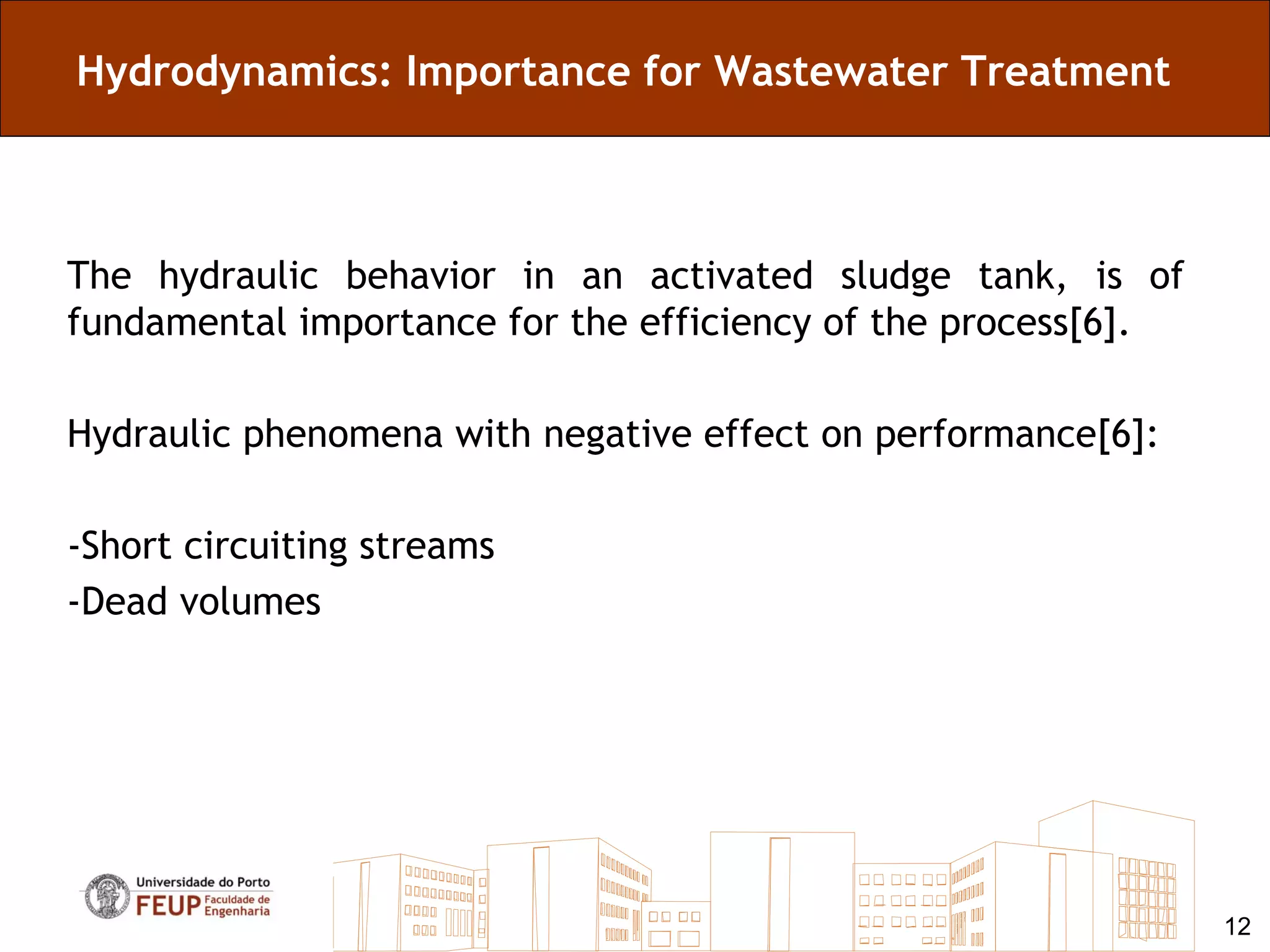 Hydrodynamics: Importance for Wastewater Treatment



The hydraulic behavior in an activated sludge tank, is of
fundamental importance for the efficiency of the process[6].

Hydraulic phenomena with negative effect on performance[6]:

-Short circuiting streams
-Dead volumes




                                                               12
 