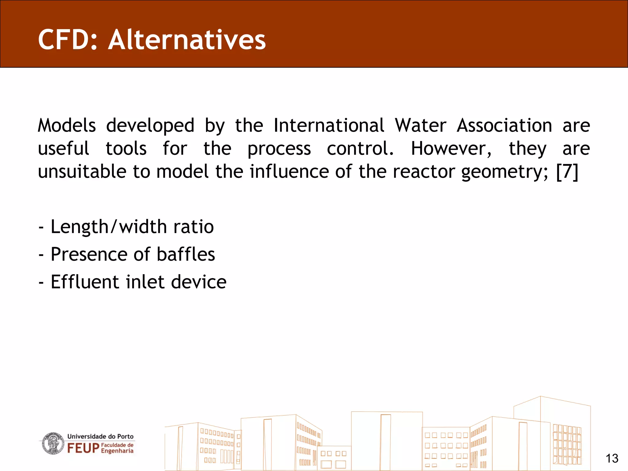 CFD: Alternatives

Models developed by the International Water Association are
useful tools for the process control. However, they are
unsuitable to model the influence of the reactor geometry; [7]

- Length/width ratio
- Presence of baffles
- Effluent inlet device




                                                                 13
 