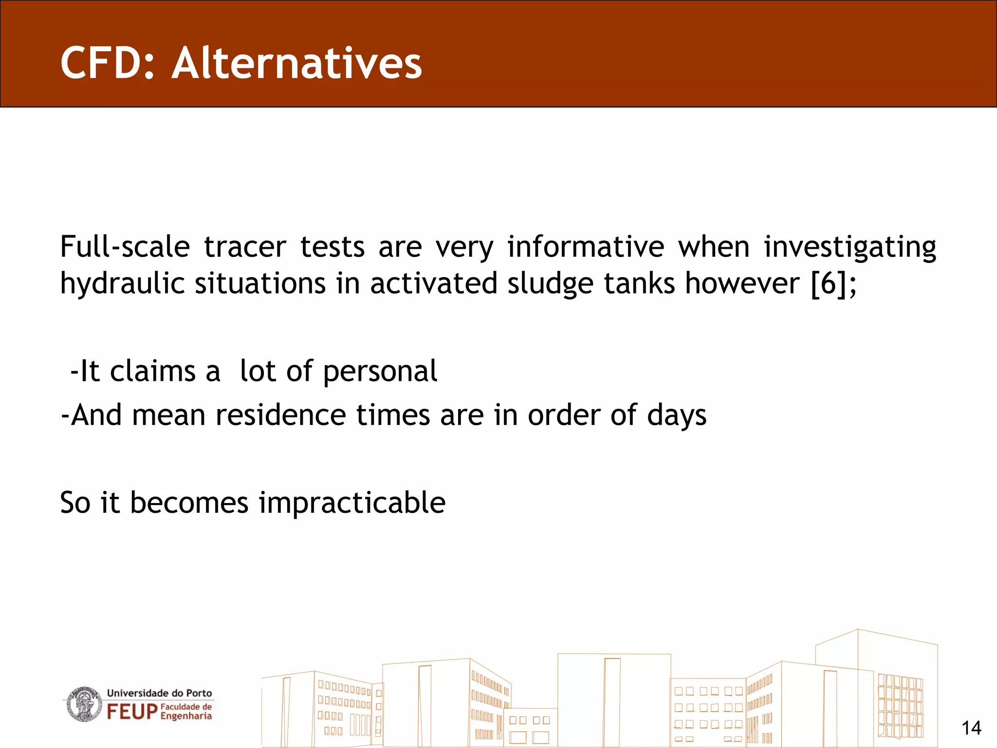 CFD: Alternatives



Full-scale tracer tests are very informative when investigating
hydraulic situations in activated sludge tanks however [6];

 -It claims a lot of personal
-And mean residence times are in order of days

So it becomes impracticable




                                                                  14
 