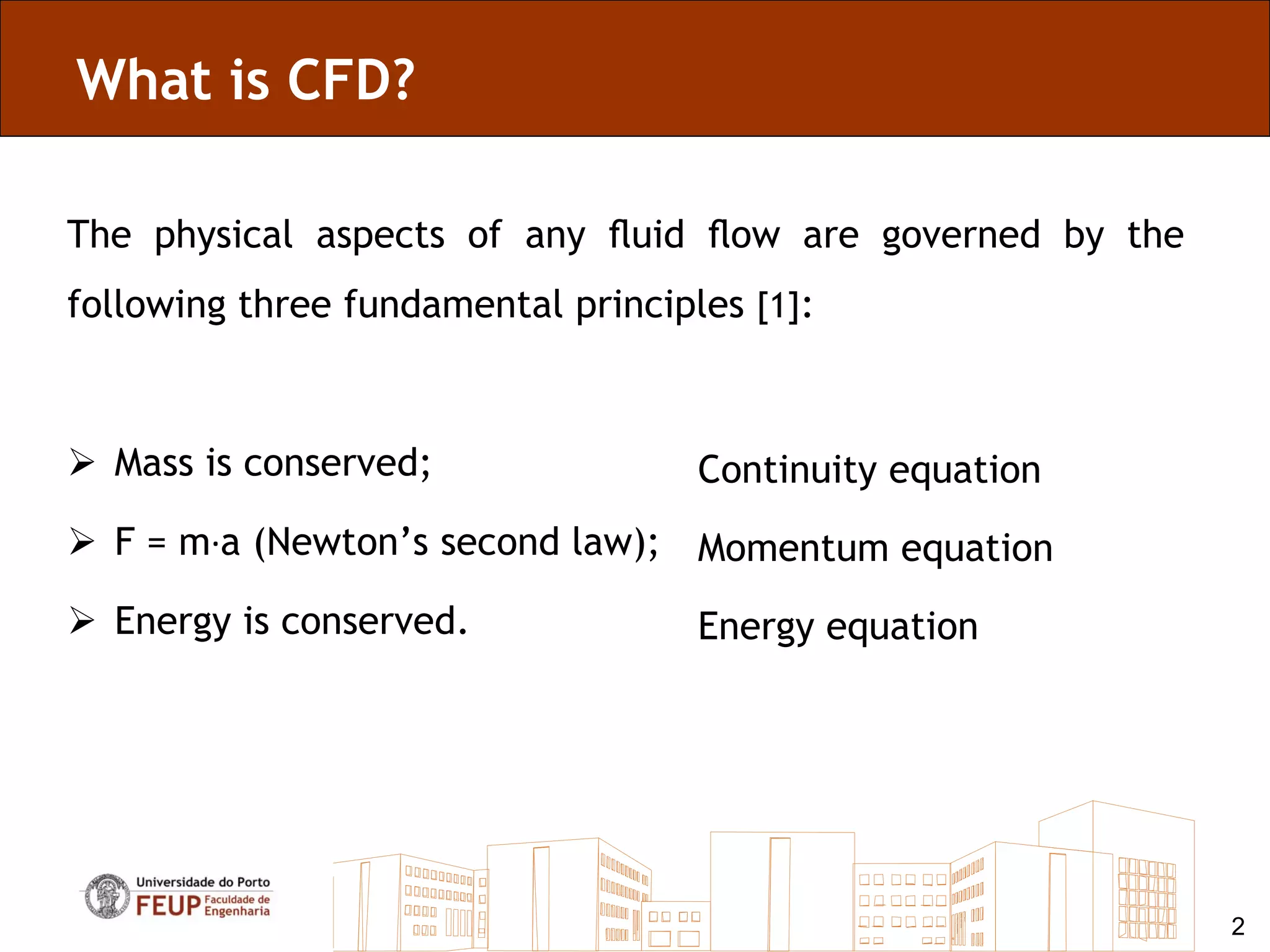 What is CFD?

The physical aspects of any ﬂuid ﬂow are governed by the
following three fundamental principles [1]:



 Mass is conserved;                Continuity equation
 F = m·a (Newton’s second law); Momentum equation

 Energy is conserved.              Energy equation




                                                           2
 