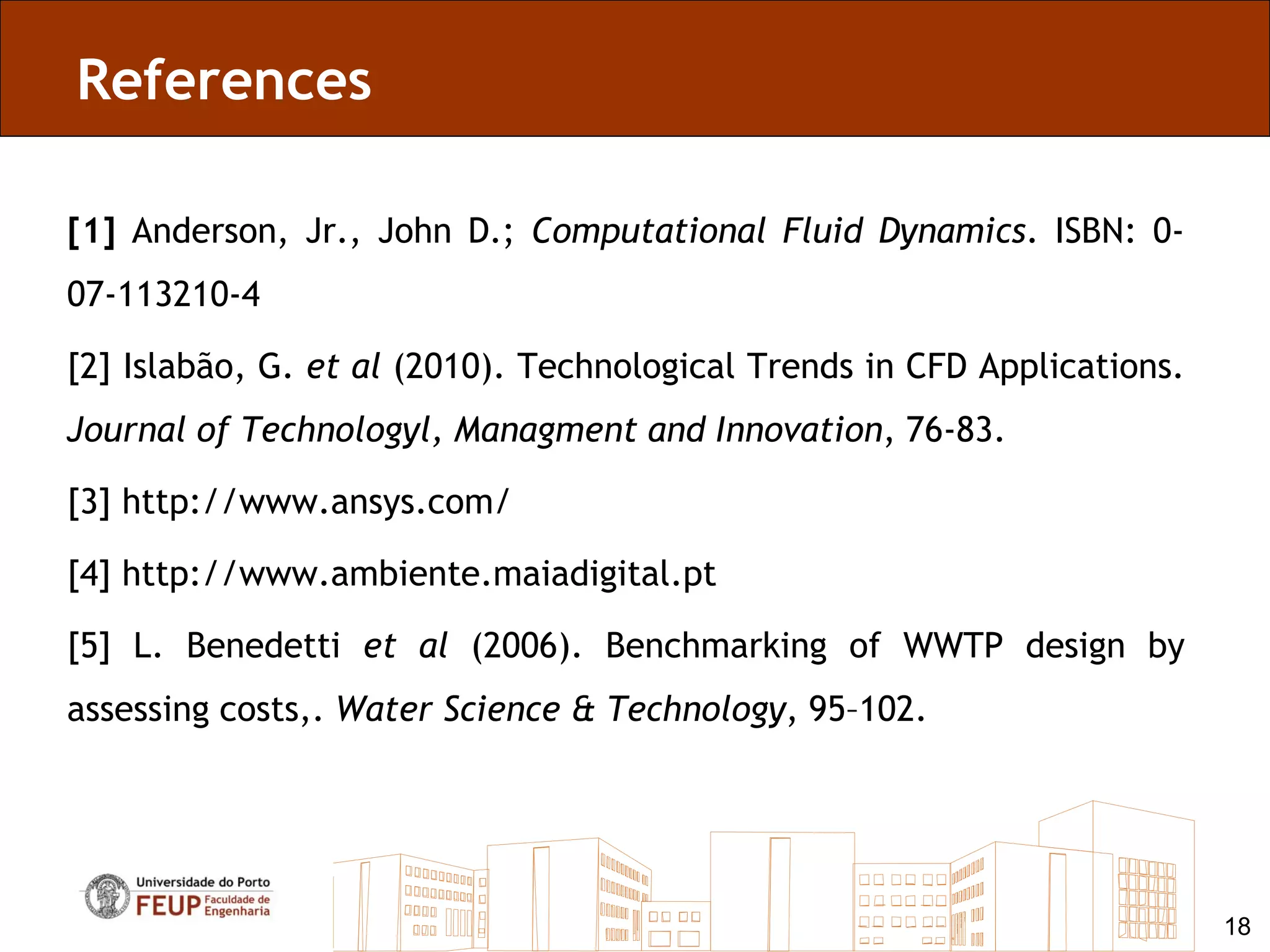 References

[1] Anderson, Jr., John D.; Computational Fluid Dynamics. ISBN: 0-
07-113210-4

[2] Islabão, G. et al (2010). Technological Trends in CFD Applications.
Journal of Technologyl, Managment and Innovation, 76-83.

[3] http://www.ansys.com/

[4] http://www.ambiente.maiadigital.pt

[5] L. Benedetti et al (2006). Benchmarking of WWTP design by
assessing costs,. Water Science & Technology, 95–102.




                                                                          18
 
