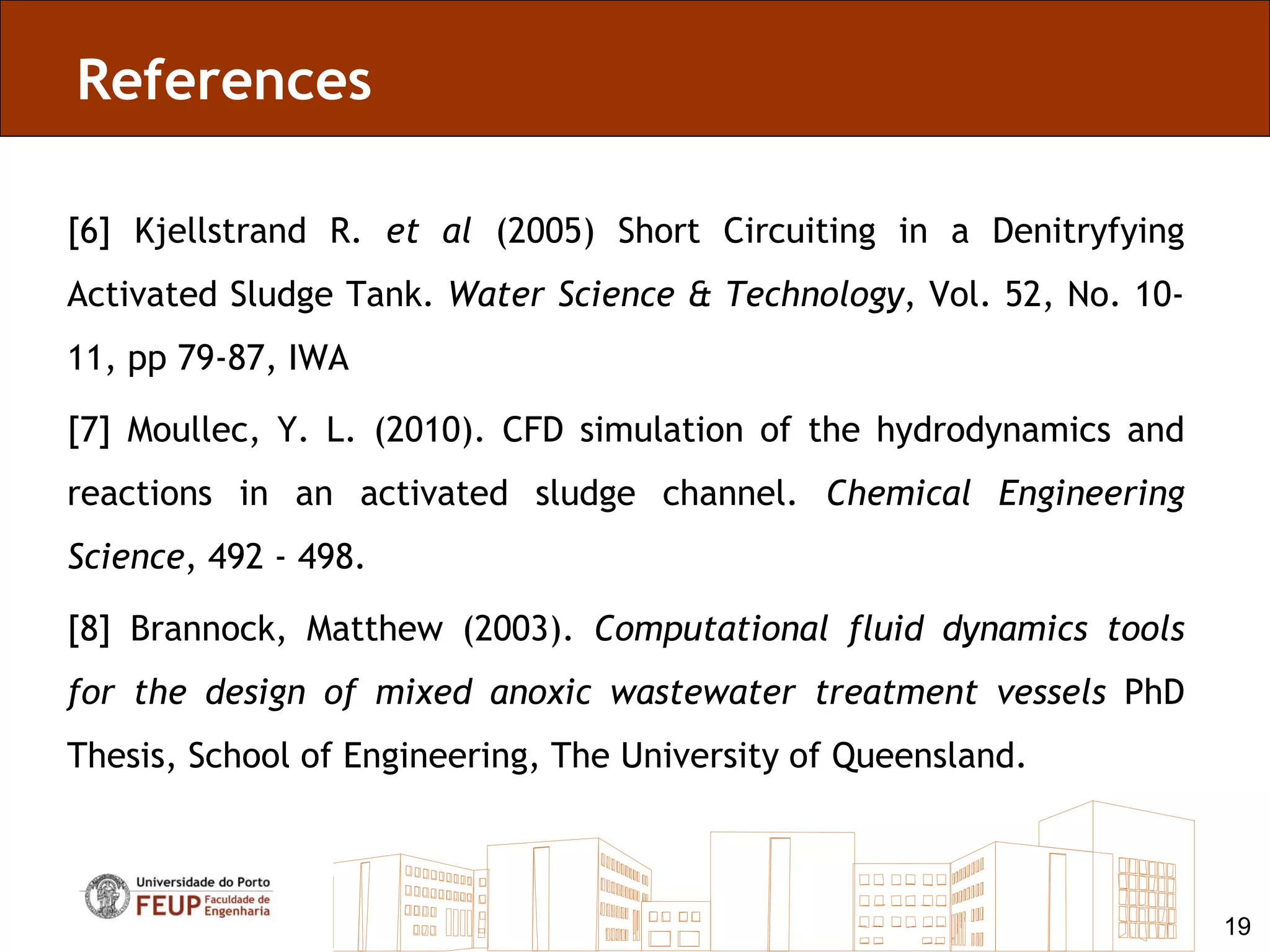 References

[6] Kjellstrand R. et al (2005) Short Circuiting in a Denitryfying
Activated Sludge Tank. Water Science & Technology, Vol. 52, No. 10-
11, pp 79-87, IWA

[7] Moullec, Y. L. (2010). CFD simulation of the hydrodynamics and
reactions in an activated sludge channel. Chemical Engineering
Science, 492 - 498.

[8] Brannock, Matthew (2003). Computational fluid dynamics tools
for the design of mixed anoxic wastewater treatment vessels PhD
Thesis, School of Engineering, The University of Queensland.



                                                                      19
 