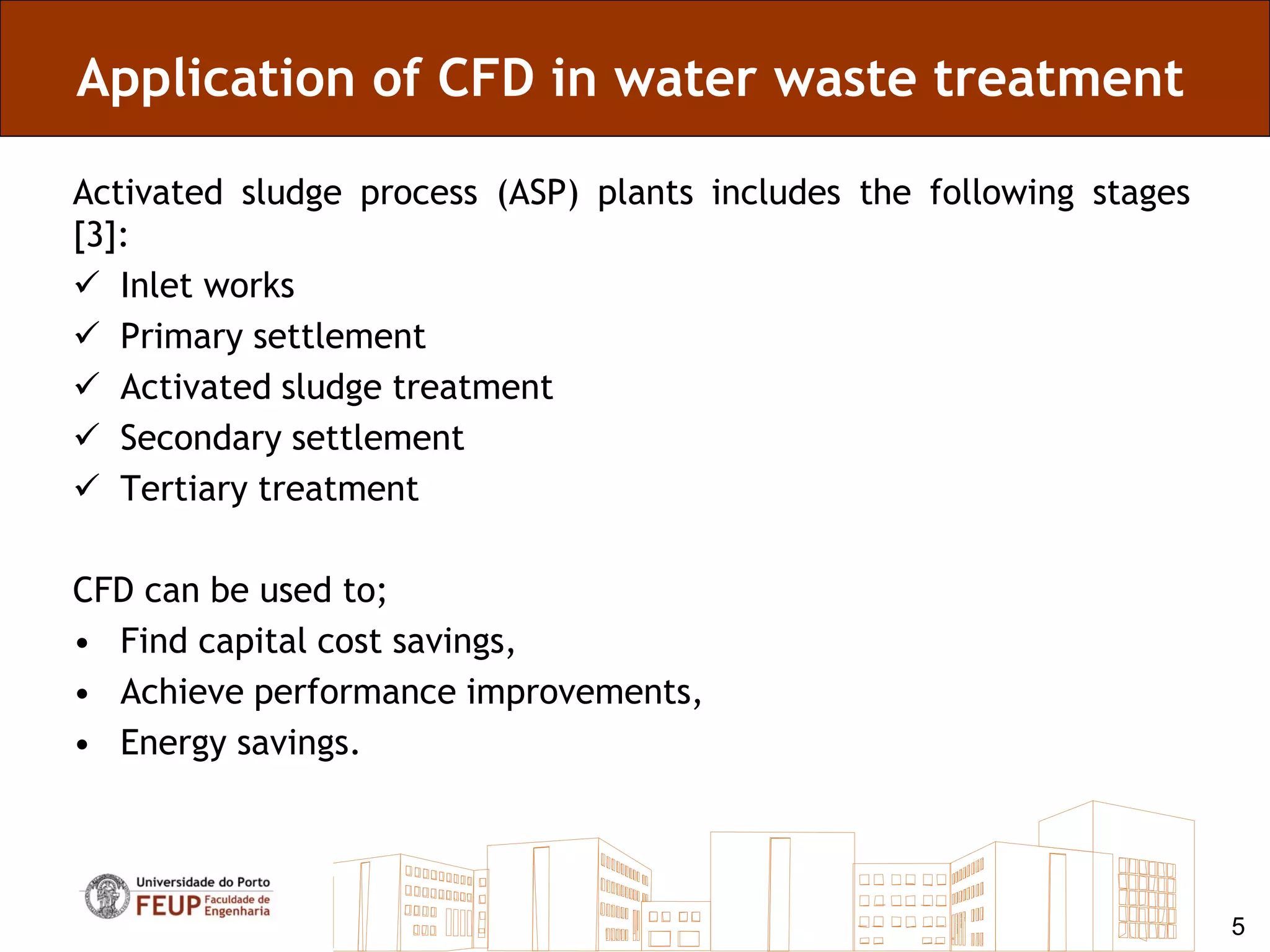 Application of CFD in water waste treatment

Activated sludge process (ASP) plants includes the following stages
[3]:
 Inlet works
 Primary settlement
 Activated sludge treatment
 Secondary settlement
 Tertiary treatment

CFD can be used to;
• Find capital cost savings,
• Achieve performance improvements,
• Energy savings.




                                                                      5
 