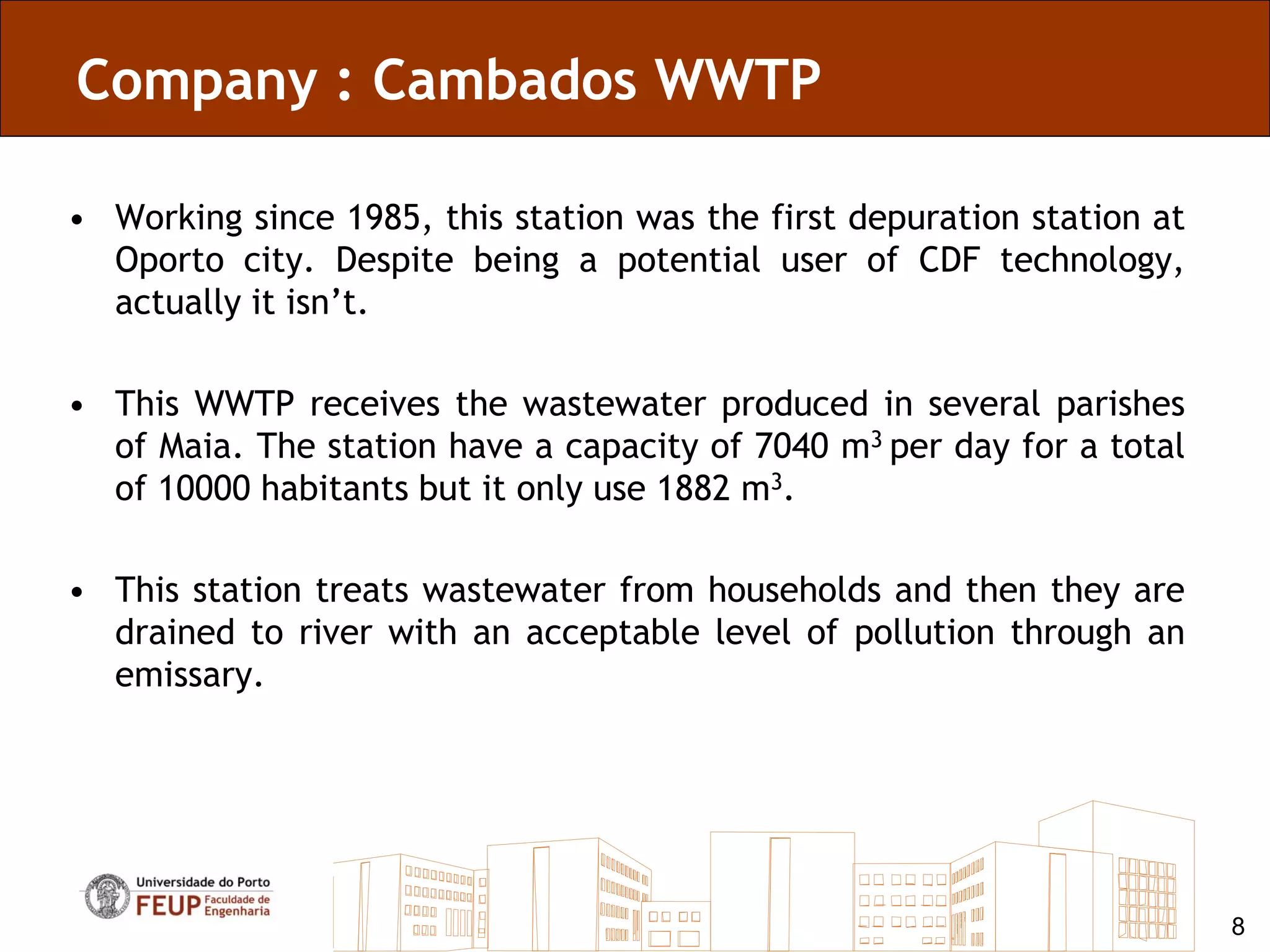 Company : Cambados WWTP

• Working since 1985, this station was the first depuration station at
  Oporto city. Despite being a potential user of CDF technology,
  actually it isn’t.

• This WWTP receives the wastewater produced in several parishes
  of Maia. The station have a capacity of 7040 m3 per day for a total
  of 10000 habitants but it only use 1882 m3.

• This station treats wastewater from households and then they are
  drained to river with an acceptable level of pollution through an
  emissary.




                                                                         8
 