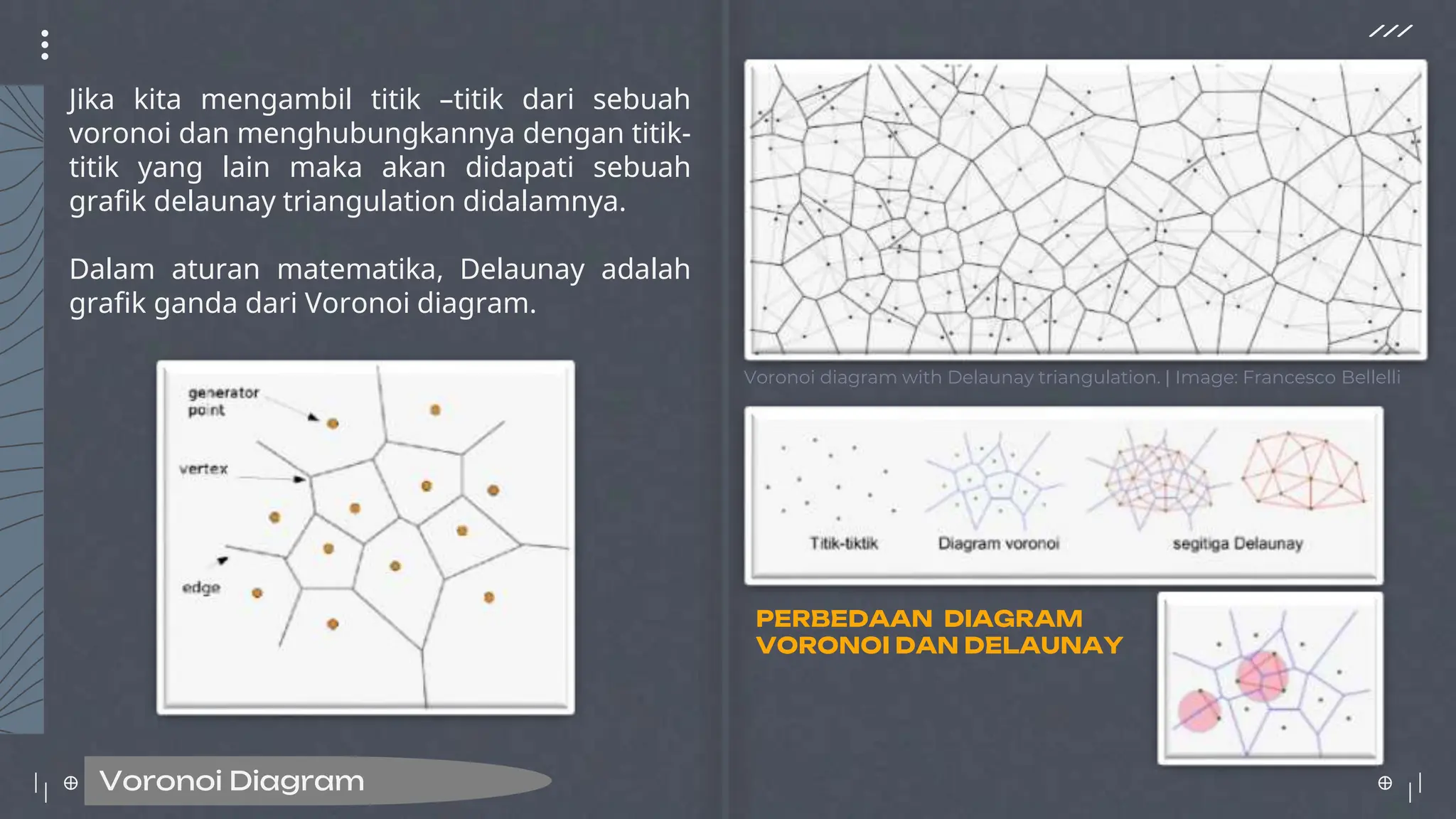 Jika kita mengambil titik –titik dari sebuah
voronoi dan menghubungkannya dengan titik-
titik yang lain maka akan didapati sebuah
grafik delaunay triangulation didalamnya.
Dalam aturan matematika, Delaunay adalah
grafik ganda dari Voronoi diagram.
Voronoi Diagram
Voronoi diagram with Delaunay triangulation. | Image: Francesco Bellelli
PERBEDAAN DIAGRAM
VORONOI DAN DELAUNAY
 