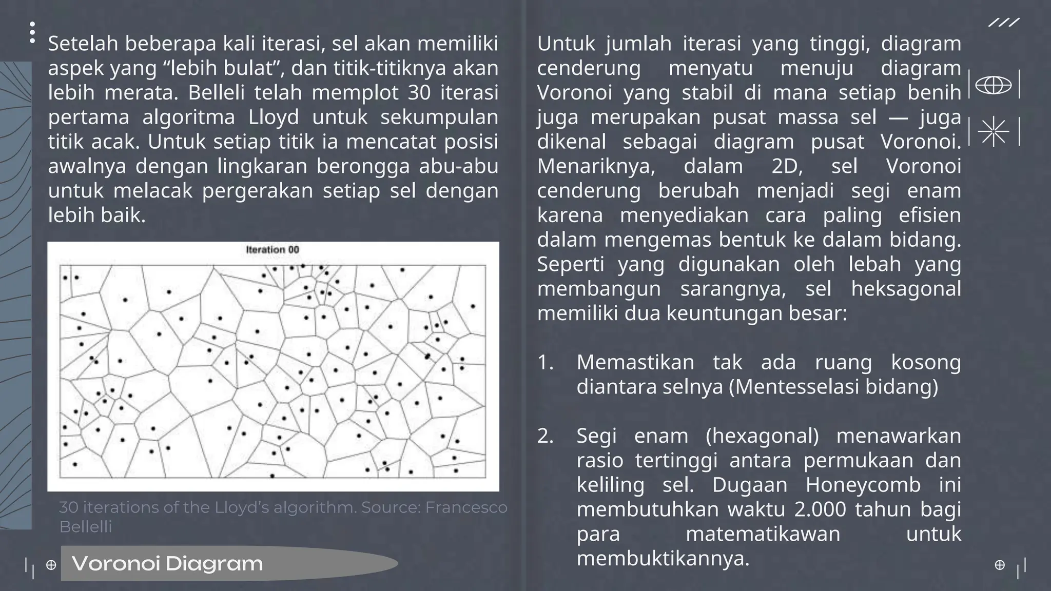 Voronoi Diagram
Setelah beberapa kali iterasi, sel akan memiliki
aspek yang “lebih bulat”, dan titik-titiknya akan
lebih merata. Belleli telah memplot 30 iterasi
pertama algoritma Lloyd untuk sekumpulan
titik acak. Untuk setiap titik ia mencatat posisi
awalnya dengan lingkaran berongga abu-abu
untuk melacak pergerakan setiap sel dengan
lebih baik.
Untuk jumlah iterasi yang tinggi, diagram
cenderung menyatu menuju diagram
Voronoi yang stabil di mana setiap benih
juga merupakan pusat massa sel — juga
dikenal sebagai diagram pusat Voronoi.
Menariknya, dalam 2D, sel Voronoi
cenderung berubah menjadi segi enam
karena menyediakan cara paling efisien
dalam mengemas bentuk ke dalam bidang.
Seperti yang digunakan oleh lebah yang
membangun sarangnya, sel heksagonal
memiliki dua keuntungan besar:
1. Memastikan tak ada ruang kosong
diantara selnya (Mentesselasi bidang)
2. Segi enam (hexagonal) menawarkan
rasio tertinggi antara permukaan dan
keliling sel. Dugaan Honeycomb ini
membutuhkan waktu 2.000 tahun bagi
para matematikawan untuk
membuktikannya.
30 iterations of the Lloyd’s algorithm. Source: Francesco
Bellelli
 