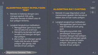 1. Metode ini bekerja dengan cara
menguji apakah titik yang
diberikan berada di dalam atau di
luar poligon tertentu.
2. Langkah-langkahnya melibatkan:
1. Menggambar garis lurus dari
titik tersebut ke arah luar.
2. Menghitung berapa kali garis
tersebut bersilangan dengan
tepi poligon.
3. Jika jumlah persilangan ganjil,
maka titik berada di dalam
poligon. Jika genap, titik
berada di luar poligon.
1. Metode ini juga digunakan untuk
menentukan apakah titik berada di
dalam atau di luar suatu poligon.
2. Langkah-langkahnya melibatkan:
1. Menggambar garis lurus dari
titik tersebut ke arah yang
jauh.
2. Menghitung jumlah titik
persilangan antara garis
tersebut dengan tepi poligon.
3. Jika jumlah persilangan ganjil,
maka titik berada di dalam
poligon. Jika genap, titik
berada di luar poligon.
Algoritma Deteksi Titik
ALGORITMA POINT-IN-POLYGON
TEST ALGORITMA RAY CASTING
 