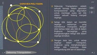  Delaunay Triangulation adalah
sebuah konsep dalam geometri
komputasional yang digunakan
untuk membagi suatu set titik
dalam sebuah bidang menjadi
segitiga.
 Setiap titik dalam set memiliki
segitiga sekitarnya yang
membentuk triangulasi, dengan
sifat bahwa tidak ada titik di dalam
lingkaran bersegitiga yang
menghubungkan ketiga titik dalam
segitiga tersebut.
 Dengan kata lain, untuk setiap
segitiga dalam triangulasi,
lingkaran yang menghubungkan
ketiga titik sudutnya tidak
mengandung titik lain di dalamnya.
Delaunay Triangulation
CONVEX POLYGON
 
