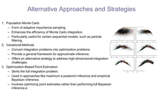 Alternative Approaches and Strategies
1. Population Monte Carlo
– Form of adaptive importance sampling.
– Enhances the efficiency of Monte Carlo integration.
– Particularly useful for certain sequential models, such as particle
filtering.
2. Variational Methods
– Convert integration problems into optimization problems.
– Provide a general framework for approximate inference.
– Offers an alternative strategy to address high-dimensional integration
challenges.
3. Optimization-Based Point Estimation
– Skirts the full integration problem.
– Used in approaches like maximum a posteriori inference and empirical
Bayesian inference.
– Involves optimizing point estimates rather than performing full Bayesian
inference.a
 