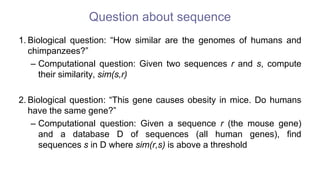 Question about sequence
1. Biological question: “How similar are the genomes of humans and
chimpanzees?”
– Computational question: Given two sequences r and s, compute
their similarity, sim(s,r)
2. Biological question: “This gene causes obesity in mice. Do humans
have the same gene?”
– Computational question: Given a sequence r (the mouse gene)
and a database D of sequences (all human genes), find
sequences s in D where sim(r,s) is above a threshold
 