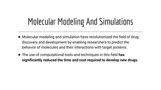 Molecular Modeling And Simulations
● Molecular modeling and simulation have revolutionized the ﬁeld of drug
discovery and development by enabling researchers to predict the
behavior of molecules and their interactions with target proteins.
● The use of computational tools and techniques in this ﬁeld has
signiﬁcantly reduced the time and cost required to develop new drugs.
 