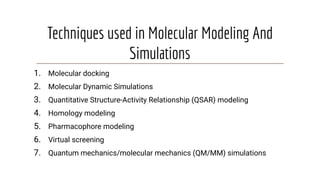 Techniques used in Molecular Modeling And
Simulations
1. Molecular docking
2. Molecular Dynamic Simulations
3. Quantitative Structure-Activity Relationship (QSAR) modeling
4. Homology modeling
5. Pharmacophore modeling
6. Virtual screening
7. Quantum mechanics/molecular mechanics (QM/MM) simulations
 