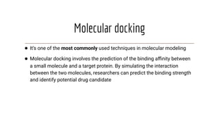 Molecular docking
● It’s one of the most commonly used techniques in molecular modeling
● Molecular docking involves the prediction of the binding aﬃnity between
a small molecule and a target protein. By simulating the interaction
between the two molecules, researchers can predict the binding strength
and identify potential drug candidate
 