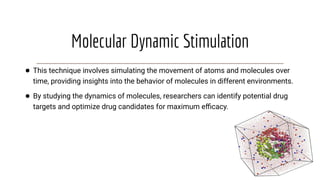 Molecular Dynamic Stimulation
● This technique involves simulating the movement of atoms and molecules over
time, providing insights into the behavior of molecules in different environments.
● By studying the dynamics of molecules, researchers can identify potential drug
targets and optimize drug candidates for maximum eﬃcacy.
 