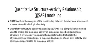 Quantitative Structure-Activity Relationship
(QSAR) modeling
● QSAR involves the analysis of the relationship between the chemical structure of
a molecule and its biological activity.
● Quantitative structure-activity relationships (QSAR) is a computational method
used to predict the biological activity of a molecule based on its chemical
structure. It involves developing mathematical models that relate the
physicochemical properties of a molecule (such as its shape, size, polarity, and
electronic properties) to its biological activity.
 