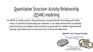 Quantitative Structure-Activity Relationship
(QSAR) modeling
● QSAR is widely used in drug discovery, environmental toxicology, and other
areas of chemical and biological research. It can help researchers to identify
potential drug candidates and prioritize compounds for further experimental
testing, thus reducing the time and cost of drug development.
 
