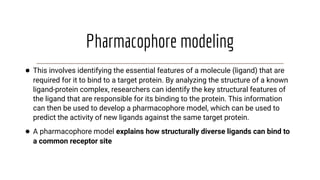 Pharmacophore modeling
● This involves identifying the essential features of a molecule (ligand) that are
required for it to bind to a target protein. By analyzing the structure of a known
ligand-protein complex, researchers can identify the key structural features of
the ligand that are responsible for its binding to the protein. This information
can then be used to develop a pharmacophore model, which can be used to
predict the activity of new ligands against the same target protein.
● A pharmacophore model explains how structurally diverse ligands can bind to
a common receptor site
 