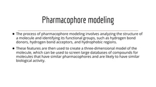 Pharmacophore modeling
● The process of pharmacophore modeling involves analyzing the structure of
a molecule and identifying its functional groups, such as hydrogen bond
donors, hydrogen bond acceptors, and hydrophobic regions.
● These features are then used to create a three-dimensional model of the
molecule, which can be used to screen large databases of compounds for
molecules that have similar pharmacophores and are likely to have similar
biological activity.
 