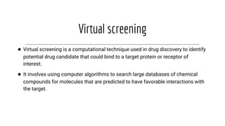 Virtual screening
● Virtual screening is a computational technique used in drug discovery to identify
potential drug candidate that could bind to a target protein or receptor of
interest.
● It involves using computer algorithms to search large databases of chemical
compounds for molecules that are predicted to have favorable interactions with
the target.
 