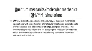 Quantum mechanics/molecular mechanics
(QM/MM) simulations
● QM/MM simulations combine the accuracy of quantum mechanics
calculations with the eﬃciency of molecular mechanics simulations to
provide insights into the behavior of large, complex systems. This
technique is particularly useful for studying the reactions of enzymes,
which are notoriously diﬃcult to model using traditional molecular
mechanics simulations
 