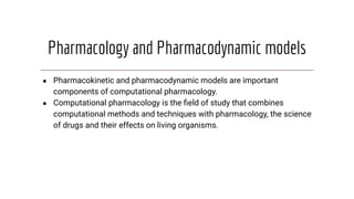 Pharmacology and Pharmacodynamic models
● Pharmacokinetic and pharmacodynamic models are important
components of computational pharmacology.
● Computational pharmacology is the ﬁeld of study that combines
computational methods and techniques with pharmacology, the science
of drugs and their effects on living organisms.
 