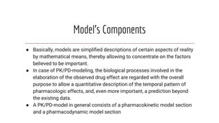 Model’s Components
● Basically, models are simpliﬁed descriptions of certain aspects of reality
by mathematical means, thereby allowing to concentrate on the factors
believed to be important.
● In case of PK/PD-modeling, the biological processes involved in the
elaboration of the observed drug effect are regarded with the overall
purpose to allow a quantitative description of the temporal pattern of
pharmacologic effects, and, even more important, a prediction beyond
the existing data.
● A PK/PD-model in general consists of a pharmacokinetic model section
and a pharmacodynamic model section
 