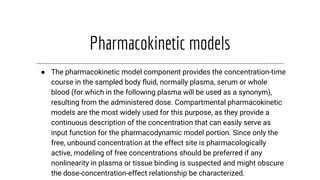 Pharmacokinetic models
● The pharmacokinetic model component provides the concentration-time
course in the sampled body ﬂuid, normally plasma, serum or whole
blood (for which in the following plasma will be used as a synonym),
resulting from the administered dose. Compartmental pharmacokinetic
models are the most widely used for this purpose, as they provide a
continuous description of the concentration that can easily serve as
input function for the pharmacodynamic model portion. Since only the
free, unbound concentration at the effect site is pharmacologically
active, modeling of free concentrations should be preferred if any
nonlinearity in plasma or tissue binding is suspected and might obscure
the dose-concentration-effect relationship be characterized.
 