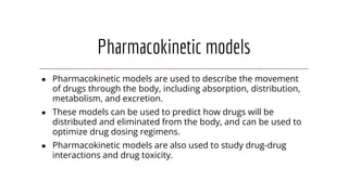 Pharmacokinetic models
● Pharmacokinetic models are used to describe the movement
of drugs through the body, including absorption, distribution,
metabolism, and excretion.
● These models can be used to predict how drugs will be
distributed and eliminated from the body, and can be used to
optimize drug dosing regimens.
● Pharmacokinetic models are also used to study drug-drug
interactions and drug toxicity.
 