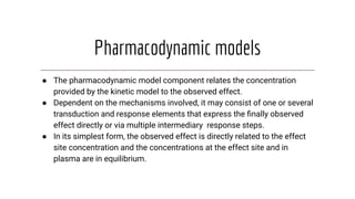 Pharmacodynamic models
● The pharmacodynamic model component relates the concentration
provided by the kinetic model to the observed effect.
● Dependent on the mechanisms involved, it may consist of one or several
transduction and response elements that express the ﬁnally observed
effect directly or via multiple intermediary response steps.
● In its simplest form, the observed effect is directly related to the effect
site concentration and the concentrations at the effect site and in
plasma are in equilibrium.
 