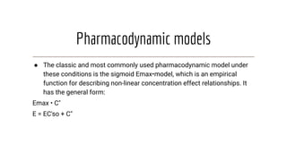 Pharmacodynamic models
● The classic and most commonly used pharmacodynamic model under
these conditions is the sigmoid Emax•model, which is an empirical
function for describing non-linear concentration effect relationships. It
has the general form:
Emax • C"
E = EC'so + C"
 