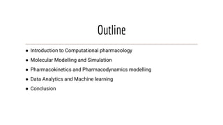 Outline
● Introduction to Computational pharmacology
● Molecular Modelling and Simulation
● Pharmacokinetics and Pharmacodynamics modelling
● Data Analytics and Machine learning
● Conclusion
 