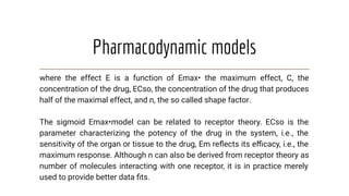 Pharmacodynamic models
where the effect E is a function of Emax• the maximum effect, C, the
concentration of the drug, ECso, the concentration of the drug that produces
half of the maximal effect, and n, the so called shape factor.
The sigmoid Emax•model can be related to receptor theory. ECso is the
parameter characterizing the potency of the drug in the system, i.e., the
sensitivity of the organ or tissue to the drug, Em reﬂects its eﬃcacy, i.e., the
maximum response. Although n can also be derived from receptor theory as
number of molecules interacting with one receptor, it is in practice merely
used to provide better data ﬁts.
 