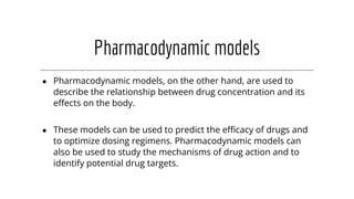 Pharmacodynamic models
● Pharmacodynamic models, on the other hand, are used to
describe the relationship between drug concentration and its
eﬀects on the body.
● These models can be used to predict the eﬃcacy of drugs and
to optimize dosing regimens. Pharmacodynamic models can
also be used to study the mechanisms of drug action and to
identify potential drug targets.
 
