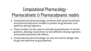 Computational Pharmacology -
Pharmacokinetic & Pharmacodynamic models
● Computational pharmacology combines both pharmacokinetic
and pharmacodynamic models to predict drug behavior and
optimize dosing regimens.
● These models can be used to simulate drug behavior in virtual
patients, allowing researchers to test diﬀerent dosing regimens
and predict potential side eﬀects.
● Computational pharmacology can also be used to design new
drugs and optimize drug properties.
 