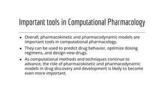 Important tools in Computational Pharmacology
● Overall, pharmacokinetic and pharmacodynamic models are
important tools in computational pharmacology.
● They can be used to predict drug behavior, optimize dosing
regimens, and design new drugs.
● As computational methods and techniques continue to
advance, the role of pharmacokinetic and pharmacodynamic
models in drug discovery and development is likely to become
even more important.
 
