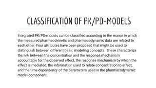 CLASSIFICATION OF PK/PD-MODELS
Integrated PK/PD-models can be classiﬁed according to the manor in which
the measured pharmacokinetic and pharmacodynamic data are related to
each other. Four attributes have been proposed that might be used to
distinguish between different basic modeling concepts. These characterize
the link between the concentration and the response mechanism
accountable for the observed effect, the response mechanism by which the
effect is mediated, the information used to relate concentration to effect,
and the time-dependency of the parameters used in the pharmacodynamic
model component.
 