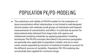 POPULATION PK/PD-MODELING
● The usefulness and validity of PK/PD-models for the evaluation of
dose-concentration-effect relationships is not limited to well-designed
clinical studies with relatively small groups of individuals and frequent
measurements of concentration and effect. It could also be proven for
observational data obtained from large trials with sparse and
imbalanced sampling schedules by applying population modeling
techniques.The PK/PD-concepts described in the previous paragraphs
are generally also applicable in population models, and are in most
cases merely expanded by inclusion of statistical models to account for
the different sources of variability. Population PK/ PD-modeling has
successfully been applied for numerous drugs.
 